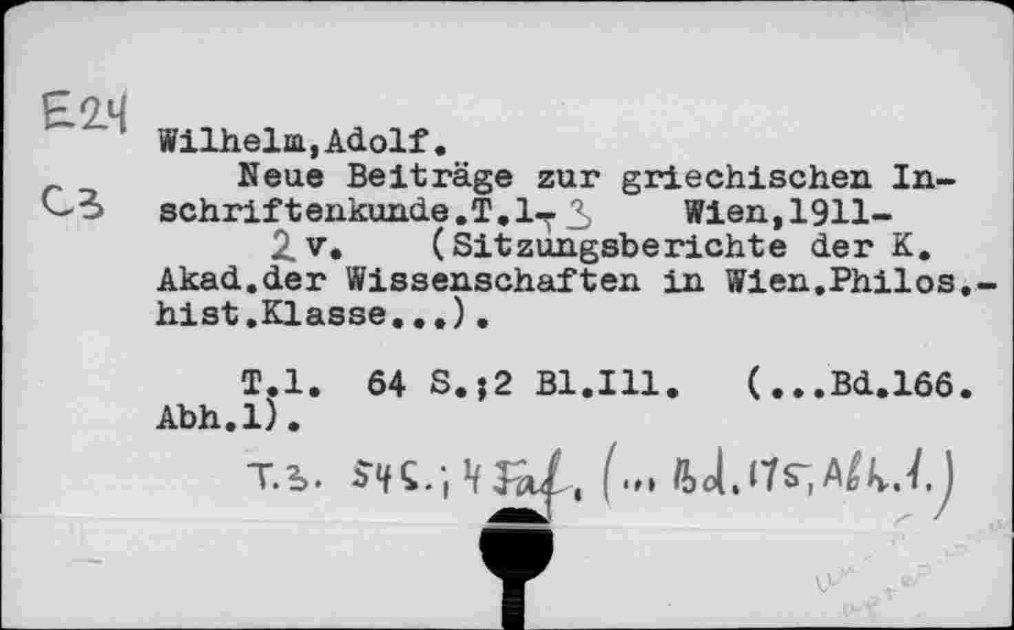 ﻿H 2.4
1 Wilhelm,Adolf.
Neue Beiträge zur griechischen In-schriftenkunde.T.l-Y 3 Wien, 1911-
2. v. (Sitzungsberichte der K.
Akad.der Wissenschaften in Wien.Philos.-hist.Klasse...).
T.l. 64 S.?2 Bl.Ill. (...Bd.166.
Abh.l).
Tb.